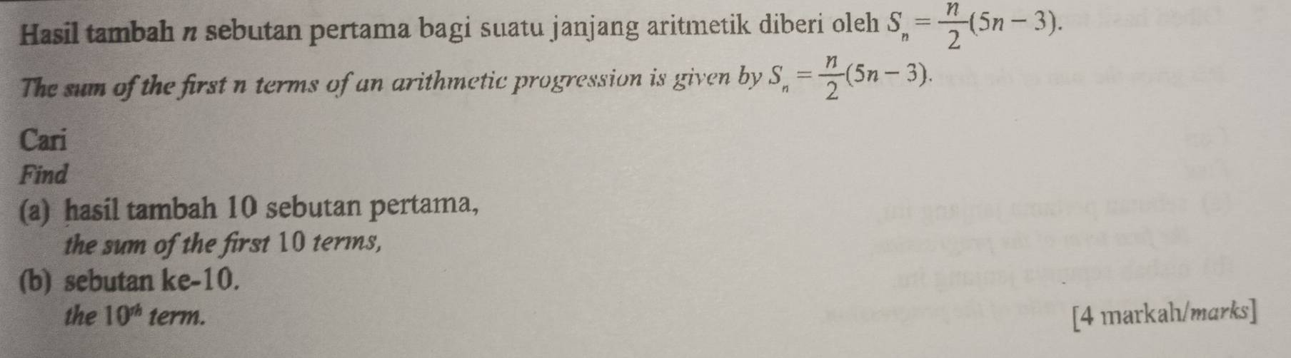 Hasil tambah n sebutan pertama bagi suatu janjang aritmetik diberi oleh S_n= n/2 (5n-3). 
The sum of the first n terms of an arithmetic progression is given by S_n= n/2 (5n-3). 
Cari 
Find 
(a) hasil tambah 10 sebutan pertama, 
the sum of the first 10 terms, 
(b) sebutan ke -10. 
the 10^(th) term. [4 markahı/marks]