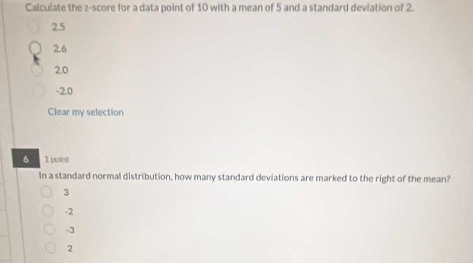 Calculate the z-score for a data point of 10 with a mean of 5 and a standard deviation of 2.
2.5
2.6
2.0
-2.0
Clear my selection
6 1 point
In a standard normal distribution, how many standard deviations are marked to the right of the mean?
3
-2
-3
2