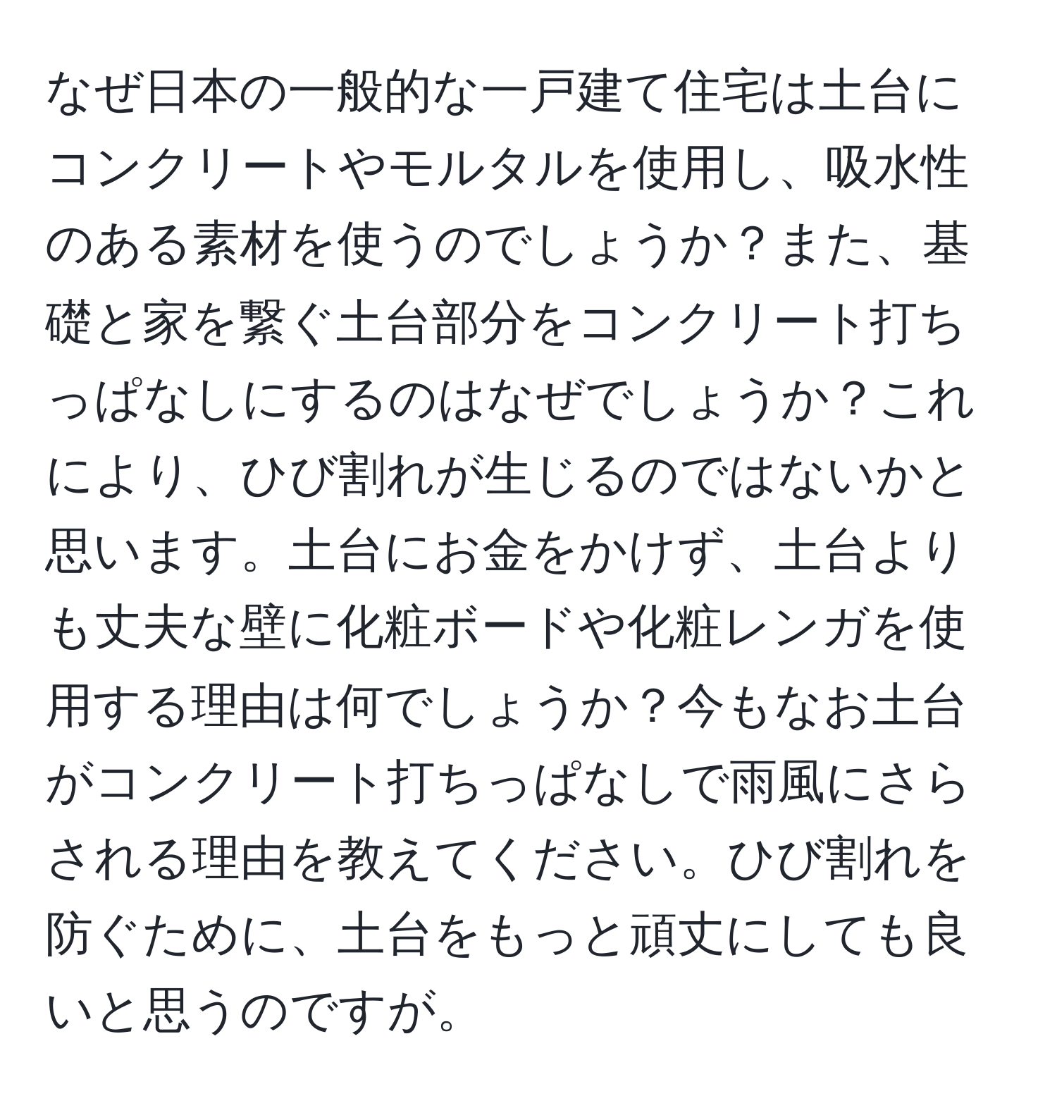 なぜ日本の一般的な一戸建て住宅は土台にコンクリートやモルタルを使用し、吸水性のある素材を使うのでしょうか？また、基礎と家を繋ぐ土台部分をコンクリート打ちっぱなしにするのはなぜでしょうか？これにより、ひび割れが生じるのではないかと思います。土台にお金をかけず、土台よりも丈夫な壁に化粧ボードや化粧レンガを使用する理由は何でしょうか？今もなお土台がコンクリート打ちっぱなしで雨風にさらされる理由を教えてください。ひび割れを防ぐために、土台をもっと頑丈にしても良いと思うのですが。