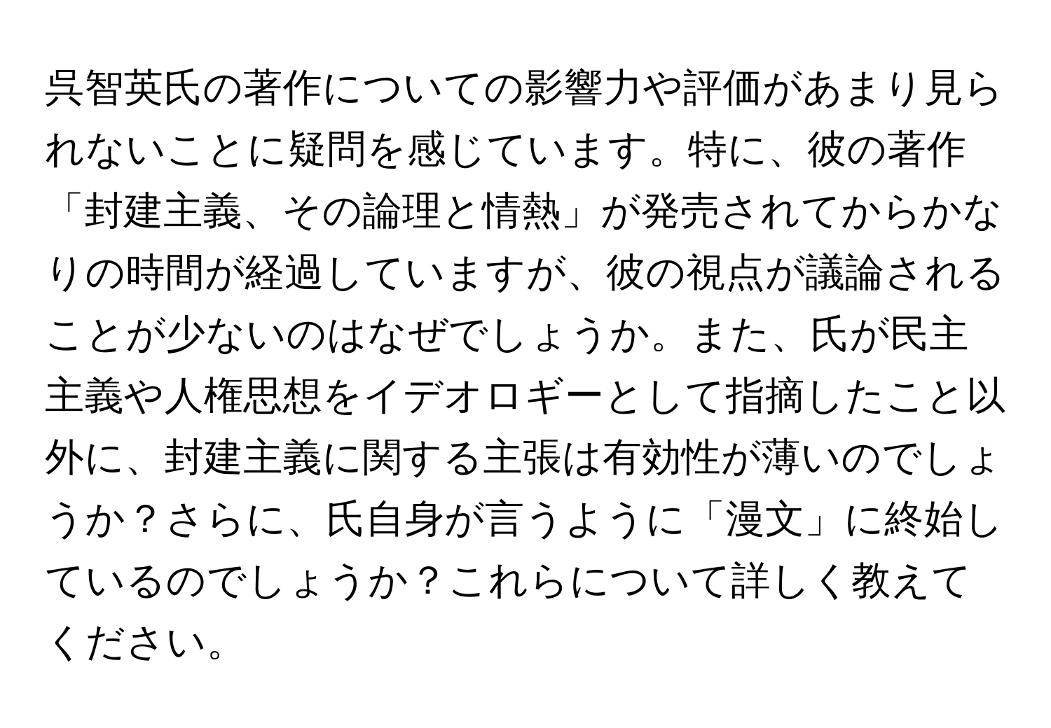 呉智英氏の著作についての影響力や評価があまり見られないことに疑問を感じています。特に、彼の著作「封建主義、その論理と情熱」が発売されてからかなりの時間が経過していますが、彼の視点が議論されることが少ないのはなぜでしょうか。また、氏が民主主義や人権思想をイデオロギーとして指摘したこと以外に、封建主義に関する主張は有効性が薄いのでしょうか？さらに、氏自身が言うように「漫文」に終始しているのでしょうか？これらについて詳しく教えてください。