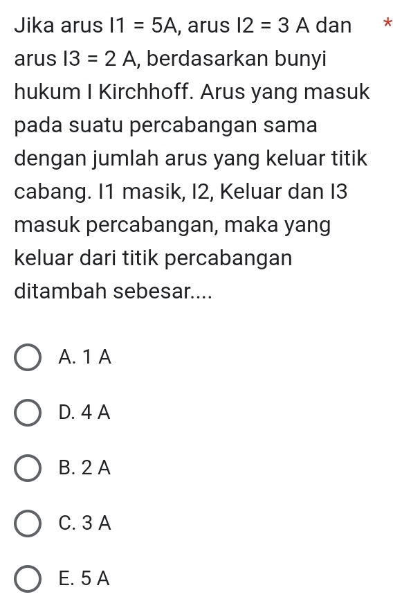 Jika arus I1=5A , arus I2=3A dan € *
arus I3=2A , berdasarkan bunyi
hukum I Kirchhoff. Arus yang masuk
pada suatu percabangan sama
dengan jumlah arus yang keluar titik
cabang. I1 masik, I2, Keluar dan I3
masuk percabangan, maka yang
keluar dari titik percabangan
ditambah sebesar....
A. 1 A
D. 4 A
B. 2 A
C. 3 A
E. 5 A