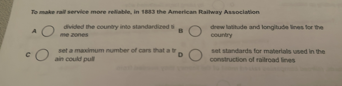 To make rail service more reliable, in 1883 the American Railway Association
divided the country into standardized ti drew latitude and longitude lines for the
B
A me zones country
set a maximum number of cars that a tr set standards for materials used in the
D
C ain could pull construction of railroad lines