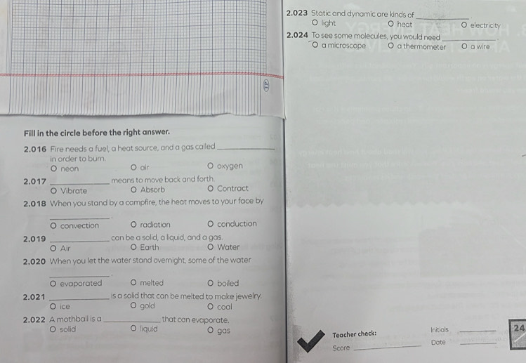 2.023 Static and dynamic are kinds of
O light O heat O electricity
2.024 To see some molecules, you would need _.
O a microscope O a thermometer O a wire
Fill in the circle before the right answer.
2.016 Fire needs a fuel, a heat source, and a gas called_
in order to burn. O oxygen
O neon 。 air
2.017 _means to move back and forth.
O Vibrate O Absorb O Contract
2.018 When you stand by a campfire, the heat moves to your face by
_ 
O convection O radiation O conduction
2,019 _can be a solid, a liquid, and a gas
O Air O Earth Water
2,020 When you let the water stand overnight, some of the water
_.
O evaporated O melted O boiled
2.021 _is a solid that can be melted to make jewelry.
O ice O gold coal
2.022 A mothball is a _that can evaporate.
O solid O liquid O gas Initials _24
Teacher check:
Score _Date_