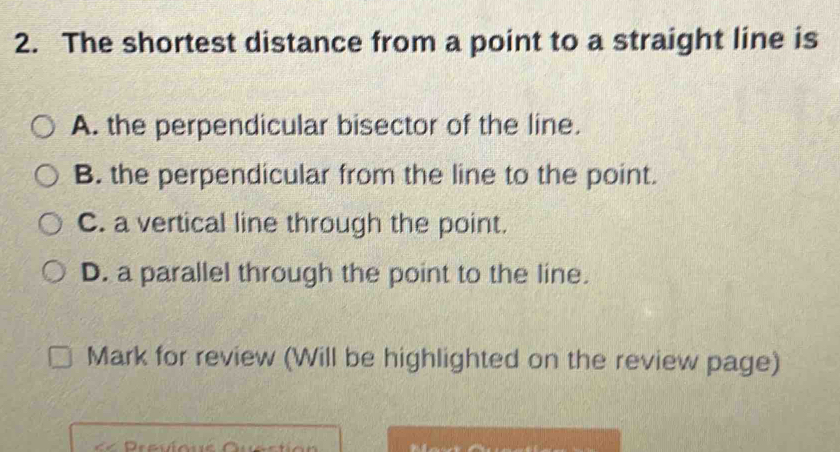 The shortest distance from a point to a straight line is
A. the perpendicular bisector of the line.
B. the perpendicular from the line to the point.
C. a vertical line through the point.
D. a parallel through the point to the line.
Mark for review (Will be highlighted on the review page)