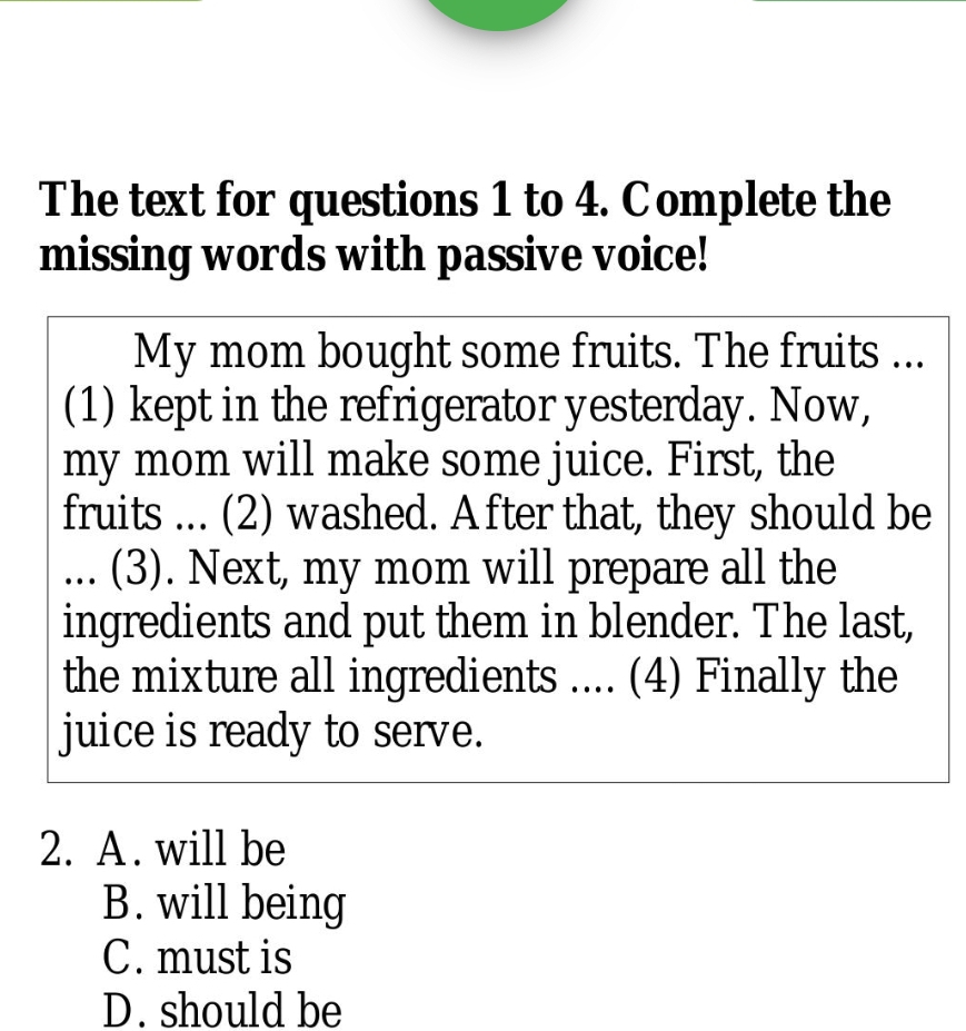 The text for questions 1 to 4. Complete the
missing words with passive voice!
My mom bought some fruits. The fruits ...
(1) kept in the refrigerator yesterday. Now,
my mom will make some juice. First, the
fruits ... (2) washed. A fter that, they should be
... (3). Next, my mom will prepare all the
ingredients and put them in blender. The last,
the mixture all ingredients .... (4) Finally the
juice is ready to serve.
2. A. will be
B. will being
C. must is
D. should be