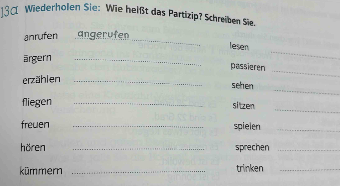 13α Wiederholen Sie: Wie heißt das Partizip? Schreiben Sie. 
_ 
anrufen angerufen 
lesen 
ärgern_ 
_ 
passieren 
erzählen_ 
_ 
_ 
sehen 
_ 
fliegen _sitzen 
freuen _spielen_ 
hören _sprechen_ 
kümmern_ 
trinken_