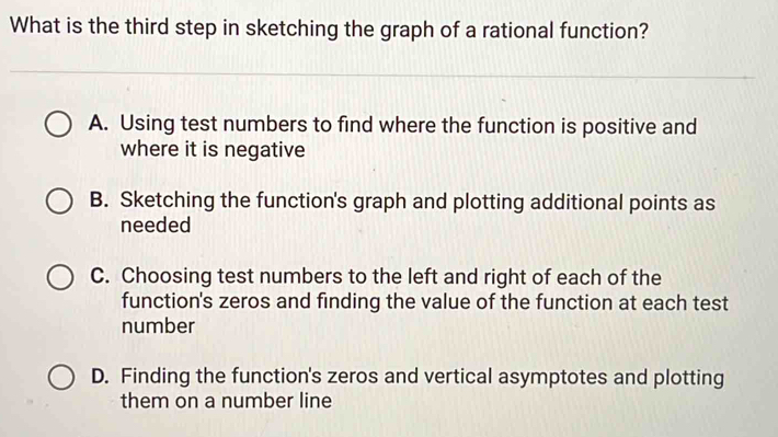 What is the third step in sketching the graph of a rational function?
A. Using test numbers to find where the function is positive and
where it is negative
B. Sketching the function's graph and plotting additional points as
needed
C. Choosing test numbers to the left and right of each of the
function's zeros and finding the value of the function at each test
number
D. Finding the function's zeros and vertical asymptotes and plotting
them on a number line