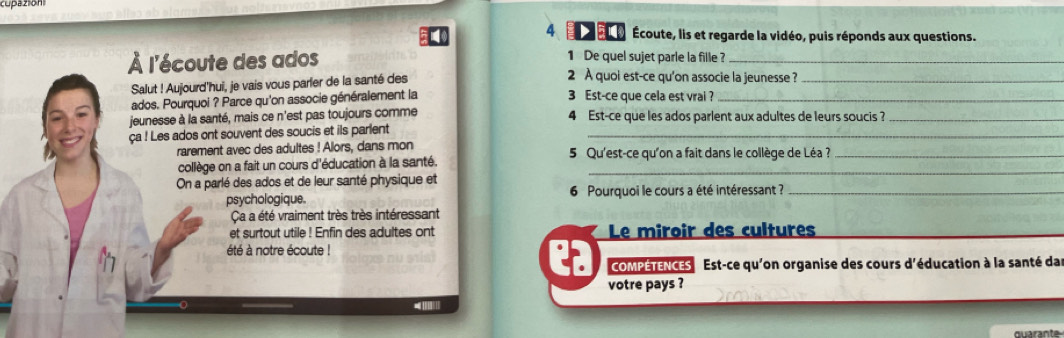 co azion 
4 er e Écoute, lis et regarde la vidéo, puis réponds aux questions. 
1 De quel sujet parle la fille ? 
À l'écoute des ados 2 À quoi est-ce qu'on associe la jeunesse ?_ 
Salut ! Aujourd'hui, je vais vous parler de la santé des 
ados. Pourquoi ? Parce qu'on associe généralement la 3 Est-ce que cela est vrai ?_ 
jeunesse à la santé, mais ce n'est pas toujours comme 4 Est-ce que les ados parlent aux adultes de leurs soucis ?_ 
ça ! Les ados ont souvent des soucis et ils parlent_ 
rarement avec des adultes ! Alors, dans mon 5 Qu'est-ce qu'on a fait dans le collège de Léa ?_ 
collège on a fait un cours d'éducation à la santé._ 
On a parlé des ados et de leur santé physique et 
psychologique. 6 Pourquoi le cours a été intéressant ?_ 
Ca a été vraiment très très intéressant 
et surtout utile ! Enfin des adultes ont Le miroir des cultures 
été à notre écoute ! 
COMPETENCES Est-ce qu'on organise des cours d'éducation à la santé da 
votre pays ?