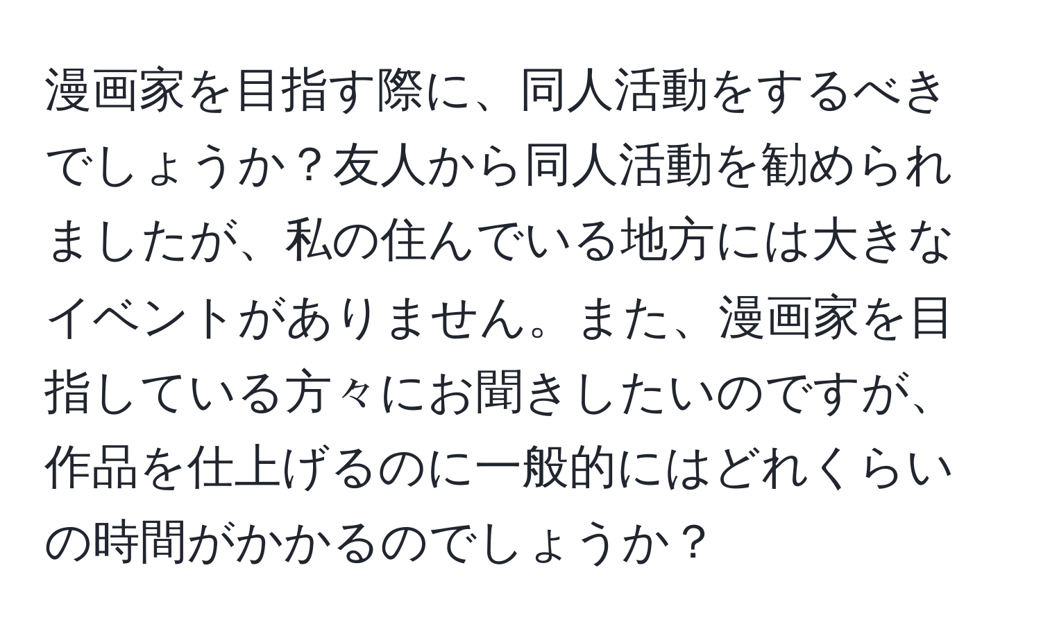 漫画家を目指す際に、同人活動をするべきでしょうか？友人から同人活動を勧められましたが、私の住んでいる地方には大きなイベントがありません。また、漫画家を目指している方々にお聞きしたいのですが、作品を仕上げるのに一般的にはどれくらいの時間がかかるのでしょうか？