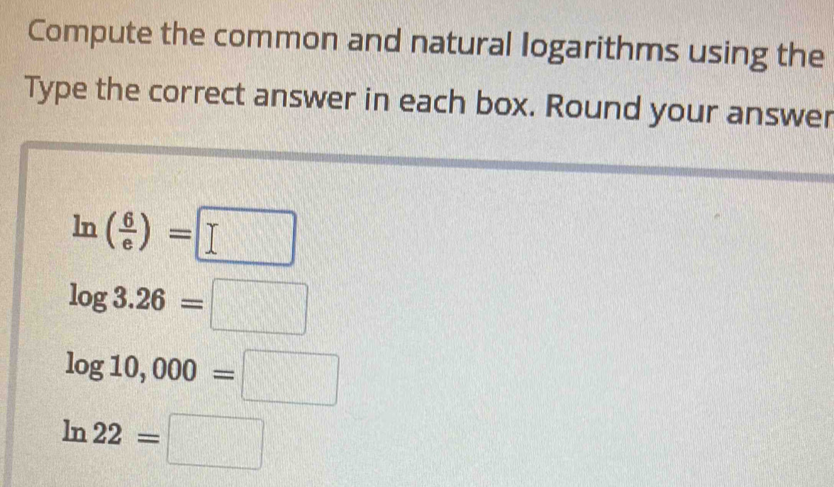 Compute the common and natural logarithms using the
Type the correct answer in each box. Round your answer
ln ( 6/e )=□
log 3.26=□
log 10,000=□
ln 22=□