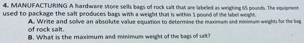 MANUFACTURING A hardware store sells bags of rock salt that are labeled as weighing 65 pounds. The equipment 
used to package the salt produces bags with a weight that is within 1 pound of the label weight. 
A. Write and solve an absolute value equation to determine the maximum and minimum weights for the bag 
of rock salt. 
B. What is the maximum and minimum weight of the bags of salt?