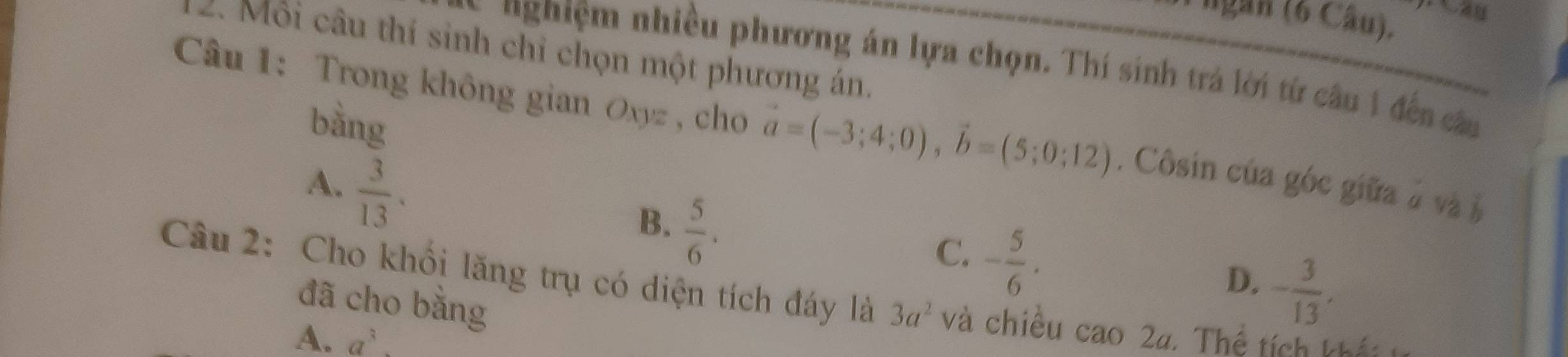 ngan (6 Câu).
2. Môi câu thí sinh chỉ chọn một phương án.
nghiệm nhiều phương án lựa chọn. Thí sinh trá lời từ câu 1 đến câu
bằng
Câu 1: Trong không gian Oxyz , cho vector a=(-3;4;0), vector b=(5;0;12). Côsin của góc giữa ở và à
A.  3/13 .
B.  5/6 .
C. - 5/6 .
D. - 3/13 , 
Câu 2: Cho khổi lăng trụ có diện tích đáy là 3a^2 và chiều cao2a * Thể tích khế
đã cho bằng
A. a^3.