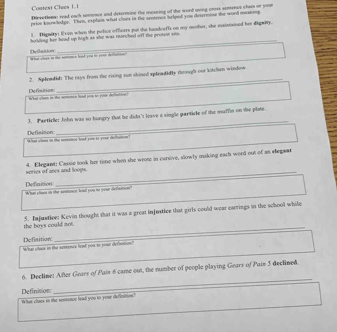 Context Clues 1. 1 
Directions: read each sentence and determine the meaning of the word using cross sentence clues or your 
prior knowledge. Then, explain what clues in the sentence helped you determine the word meaning. 
_ 
1. Dignity: Even when the police officers put the handcuffs on my mother, she maintained her dignity. 
holding her head up high as she was marched off the protest site. 
Definition: 
_ 
What clues in the sentence lead you to your definition? 
_ 
2. Splendid: The rays from the rising sun shined splendidly through our kitchen window._ 
Definition: 
_ 
What clues in the sentence lead you to your definition? 
_ 
3. Particle: John was so hungry that he didn't leave a single particle of the muffin on the plate. 
Definition: 
_ 
What clues in the sentence lead you to your definition? 
4. Elegant: Cassie took her time when she wrote in cursive, slowly making each word out of an elegant 
series of arcs and loops. 
_ 
Definition: 
_ 
What clues in the sentence lead you to your definition? 
5. Injustice: Kevin thought that it was a great injustice that girls could wear earrings in the school while 
_ 
the boys could not. 
Definition: 
_ 
What clues in the sentence lead you to your definition? 
_ 
_ 
6. Decline: After Gears of Pain 6 came out, the number of people playing Gears of Pain 5 declined. 
Definition: 
_ 
What clues in the sentence lead you to your definition?