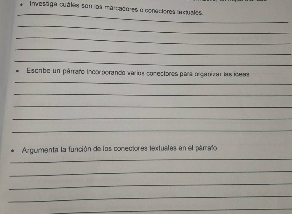 Investiga cuáles son los marcadores o conectores textuales. 
_ 
_ 
_ 
_ 
_ 
Escribe un párrafo incorporando varios conectores para organizar las ideas. 
_ 
_ 
_ 
_ 
_ 
Argumenta la función de los conectores textuales en el párrafo. 
_ 
_ 
_ 
_ 
_