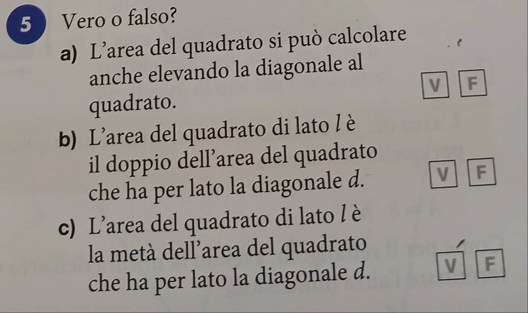 5 ) Vero o falso?
a) L’area del quadrato si può calcolare
anche elevando la diagonale al
V F
quadrato.
b) L'area del quadrato di lato l è
il doppio dell’area del quadrato
che ha per lato la diagonale d.
V F
c) L’area del quadrato di lato l è
la metà dell’area del quadrato
che ha per lato la diagonale d.
V F