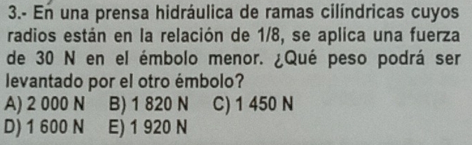 3.- En una prensa hidráulica de ramas cilíndricas cuyos
radios están en la relación de 1/8, se aplica una fuerza
de 30 N en el émbolo menor. ¿Qué peso podrá ser
levantado por el otro émbolo?
A) 2 000 N B) 1 820 N C) 1 450 N
D) 1 600 N E) 1 920 N