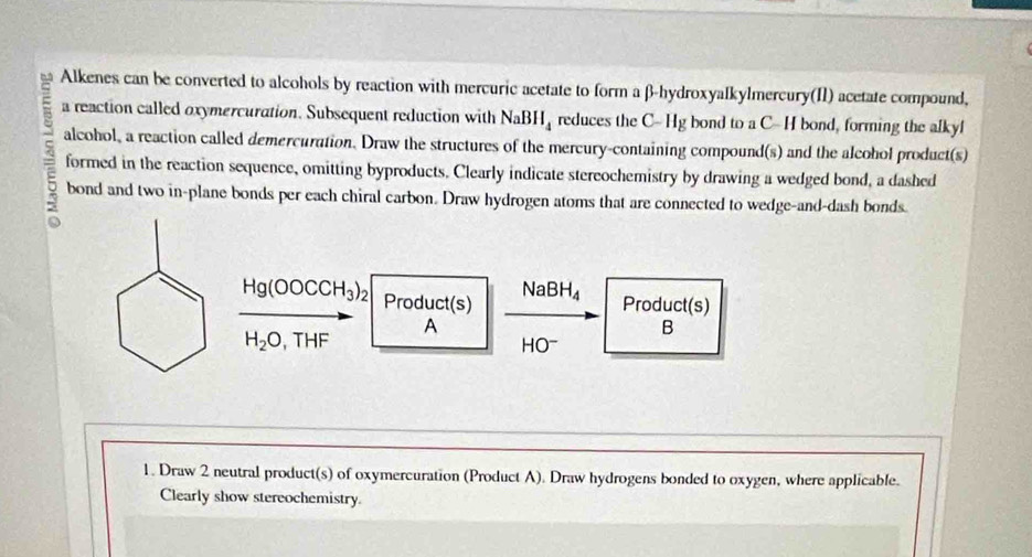 Alkenes can be converted to alcohols by reaction with mercuric acetate to form a β -hydroxyalkylmercury(I1) acetate compound, 
a reaction called oxymercuration. Subsequent reduction with NaBH_4 reduces the C- Hg bond to a C- H bond, forming the alkyl 
alcohol, a reaction called demercuration. Draw the structures of the mercury-containing compound(s) and the alcohol product(s) 
formed in the reaction sequence, omitting byproducts. Clearly indicate stereochemistry by drawing a wedged bond, a dashed 
bond and two in-plane bonds per each chiral carbon. Draw hydrogen atoms that are connected to wedge-and-dash bonds.
Na BH_4
Hg(OOCCH_3)_2 Product(s) Product(s) 
A
H_2O, THF
B
HO^-
1. Draw 2 neutral product(s) of oxymercuration (Product A). Draw hydrogens bonded to oxygen, where applicable. 
Clearly show stereochemistry