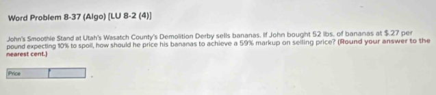 Word Problem 8-37 (Algo) [LU 8-2 (4)] 
John's Smoothie Stand at Utah's Wasatch County's Demolition Derby sells bananas. If John bought 52 Ibs. of bananas at $.27 per
pound expecting 10% to spoil, how should he price his bananas to achieve a 59% markup on selling price? (Round your answer to the 
nearest cent.) 
Price