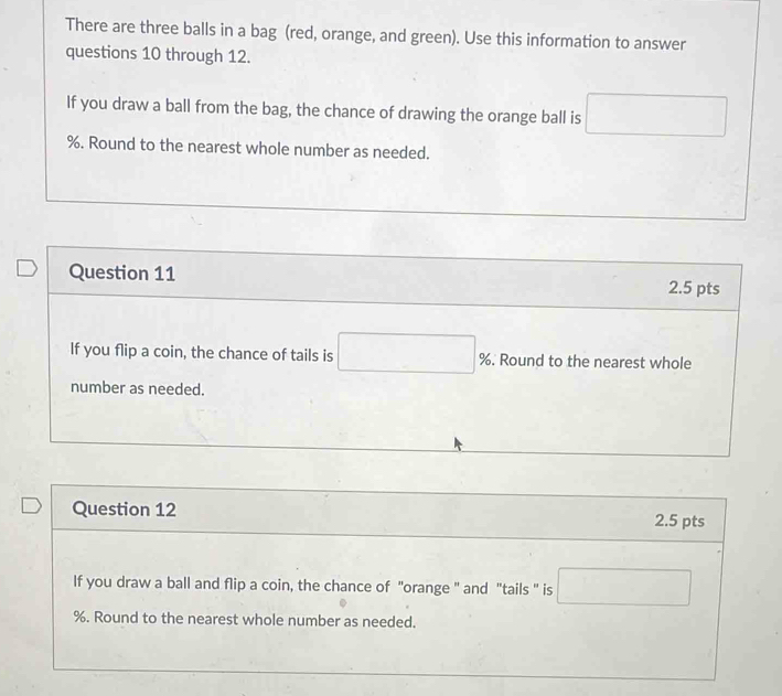 There are three balls in a bag (red, orange, and green). Use this information to answer 
questions 10 through 12. 
If you draw a ball from the bag, the chance of drawing the orange ball is
%. Round to the nearest whole number as needed. 
Question 11 2.5 pts 
If you flip a coin, the chance of tails is %. Round to the nearest whole 
number as needed. 
Question 12 
2.5 pts 
If you draw a ball and flip a coin, the chance of "orange " and "tails " is
%. Round to the nearest whole number as needed.