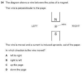 The diagram shows a wire between the poles of a magnet.
The wire is perpendicular to the page.
N
LEFT wire
RIGHT
s
The wire is moved and a current is induced upwards, out of the paper.
In which direction is the wire moved?
A left to right
Bright to left
C up the page
D down the page