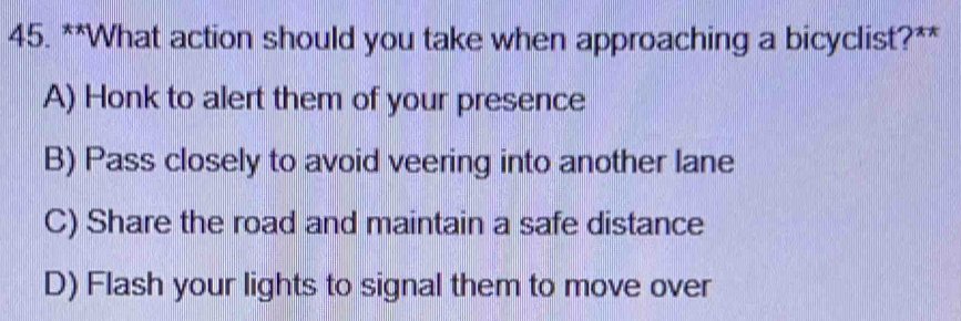 What action should you take when approaching a bicyclist?**
A) Honk to alert them of your presence
B) Pass closely to avoid veering into another lane
C) Share the road and maintain a safe distance
D) Flash your lights to signal them to move over