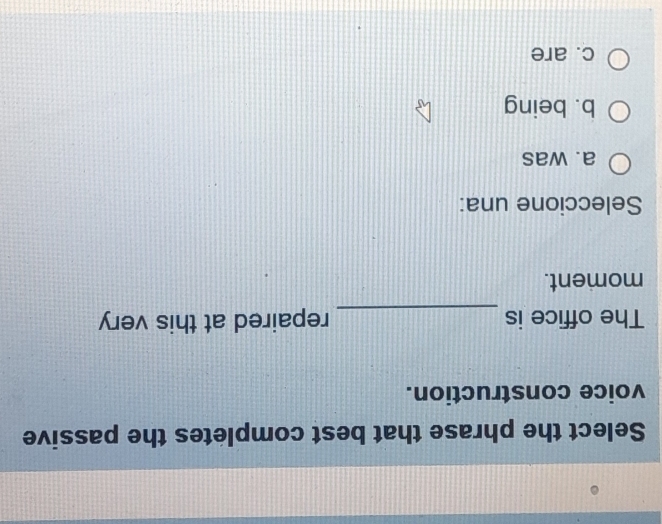 Select the phrase that best completes the passive
voice construction.
_
The office is repaired at this very
moment.
Seleccione una:
a. was
b. being
c. are