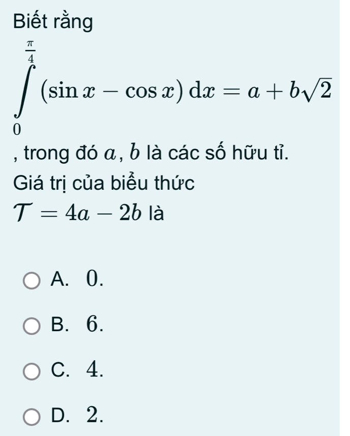 Biết rằng
∈tlimits _0^((frac π)4)(sin x-cos x)dx=a+bsqrt(2)
, trong đó a, b là các số hữu tỉ.
Giá trị của biểu thức
T=4a-2b là
A. 0.
B. 6.
C. 4.
D. 2.