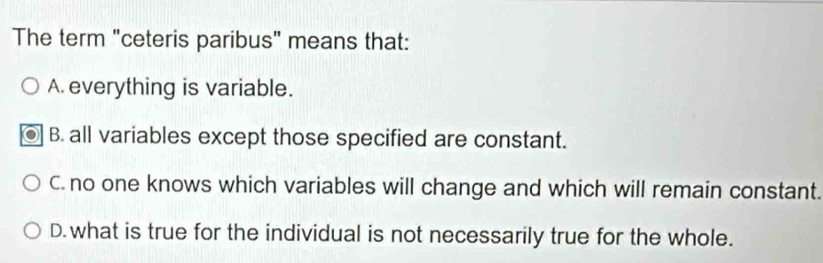 The term "ceteris paribus" means that:
A. everything is variable.
B. all variables except those specified are constant.
C. no one knows which variables will change and which will remain constant.
D. what is true for the individual is not necessarily true for the whole.