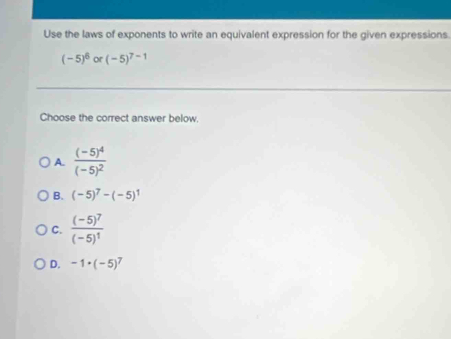 Use the laws of exponents to write an equivalent expression for the given expressions.
(-5)^6 or (-5)^7-1
Choose the correct answer below.
A. frac (-5)^4(-5)^2
B. (-5)^7-(-5)^1
C. frac (-5)^7(-5)^1
D. -1· (-5)^7