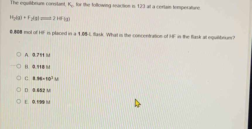 The equilibrium constant, K_c , for the following reaction is 123 at a certain temperature.
H_2(g)+F_2(g)leftharpoons 2HF(g)
0.808 mol of HF is placed in a 1.05-L flask. What is the concentration of HF in the flask at equilibrium?
A. 0.711 M
B. 0.118 M
C. 8.96* 10^3M
D. 0.652 M
E. 0.199 M