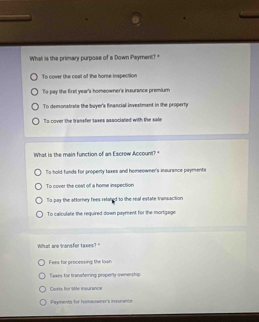What is the primary purpose of a Down Payment? *
To cover the cost of the home inspection
To pay the first year's homeowner's insurance premium
To demonstrate the buyer's financial investment in the property
To cover the transfer taxes associated with the sale
What is the main function of an Escrow Account? *
To hold funds for property taxes and homeowner's insurance payments
To cover the cost of a home inspection
To pay the attorney fees related to the real estate transaction
To calculate the required down payment for the mortgage
What are transfer taxes? *
Fees for processing the loan
Taxes for transferring property ownership
Costs for title insurance
Payments for homeowner's insurance