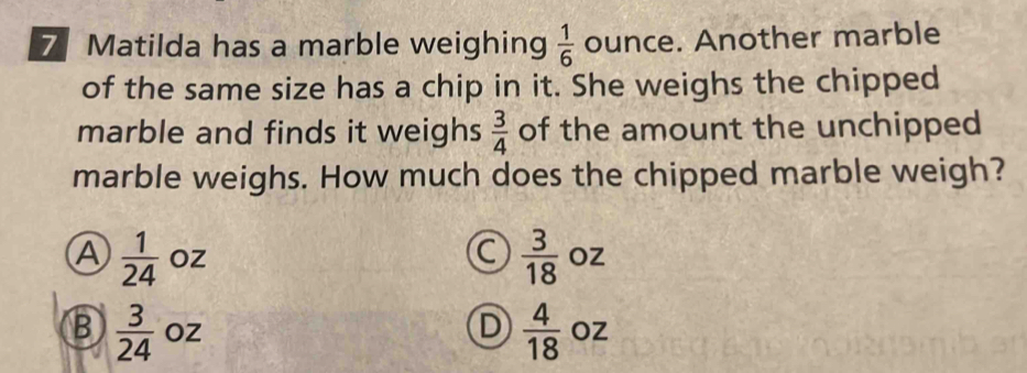 Matilda has a marble weighing  1/6  ounce. Another marble
of the same size has a chip in it. She weighs the chipped
marble and finds it weighs  3/4  of the amount the unchipped
marble weighs. How much does the chipped marble weigh?
C  3/18 
A  1/24  Oz OZ
B  3/24  OZ D  4/18  Oz