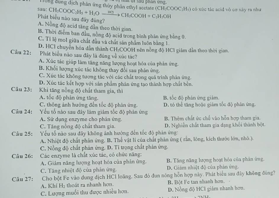 ma t đi sau phân ứng.
Trùng đùng dịch phản ứng thủy phân ethy1 acetate
sau: CH_3COOC_2H_5+H_2Oxrightarrow H⊂ CH_3COOH+C_2H_5OH (CH_3COOC_2H_5) có xúc tác acid vô cơ xây ra như
Phát biểu nào sau đãy đúng?
A. Nồng độ acid tăng dần theo thời gian.
B. Thời điểm ban đầu, nồng độ acid trong bình phản ứng bằng 0.
C. Tỉ lệ mol giữa chất đầu và chất sản phẩm luôn bằng 1.
D. HCl chuyển hóa dần thành CH₃COOH nên nồng độ HCl giảm dần theo thời gian.
Câu 22: Phát biểu nào sau đây là đúng về xúc tác?
A. Xúc tác giúp làm tăng năng lượng hoạt hóa của phản ứng.
B. Khối lượng xúc tác không thay đổi sau phản ứng.
C. Xúc tác không tương tác với các chất trong quá trình phản ứng.
D. Xúc tác kết hợp với sản phẩm phản ứng tạo thành hợp chất bền.
Câu 23: Khi tăng nồng độ chất tham gia, thì
A. tốc độ phản ứng tăng. B. tốc độ phản ứng giảm.
C. thông ảnh hưởng đến tốc độ phản ứng. D. tó thể tăng hoặc giảm tốc độ phản ứng.
Câu 24: :Yếu tố nào sau đây làm giảm tốc độ phản ứng
A. Sử dụng enzyme cho phản ứng. B. Thêm chất ức chế vào hỗn hợp tham gia.
C. Tăng nồng độ chất tham gia. D. Nghiễn chất tham gia dạng khối thành bột.
Câu 25: Yếu tố nào sau đây không ảnh hưởng đến tốc độ phản ứng:
A. Nhiệt độ chất phản ứng. B. Thể vật lí của chất phản ứng ( rắn, lỏng, kích thước lớn, nhỏ.).
C. Nồng độ chất phản ứng. D. Tỉ trọng chất phản ứng.
Câu 26: Các enzyme là chất xúc tác, có chức năng:
A. Giảm năng lượng hoạt hóa của phản ứng. B. Tăng năng lượng hoạt hóa của phản ứng.
C. Tăng nhiệt độ của phản ứng. D. Giảm nhiệt độ của phản ứng.
Câu 27: Cho bột Fe vào dung dịch HCl loãng. Sau đó đun nóng hỗn hợp này. Phát biểu sau đây không đúng?
A. Khí H_2 thoát ra nhanh hơn. B. Bột Fe tan nhanh hơn.
C. Lượng muối thu được nhiều hơn. D. Nổng độ HCl giảm nhanh hơn.