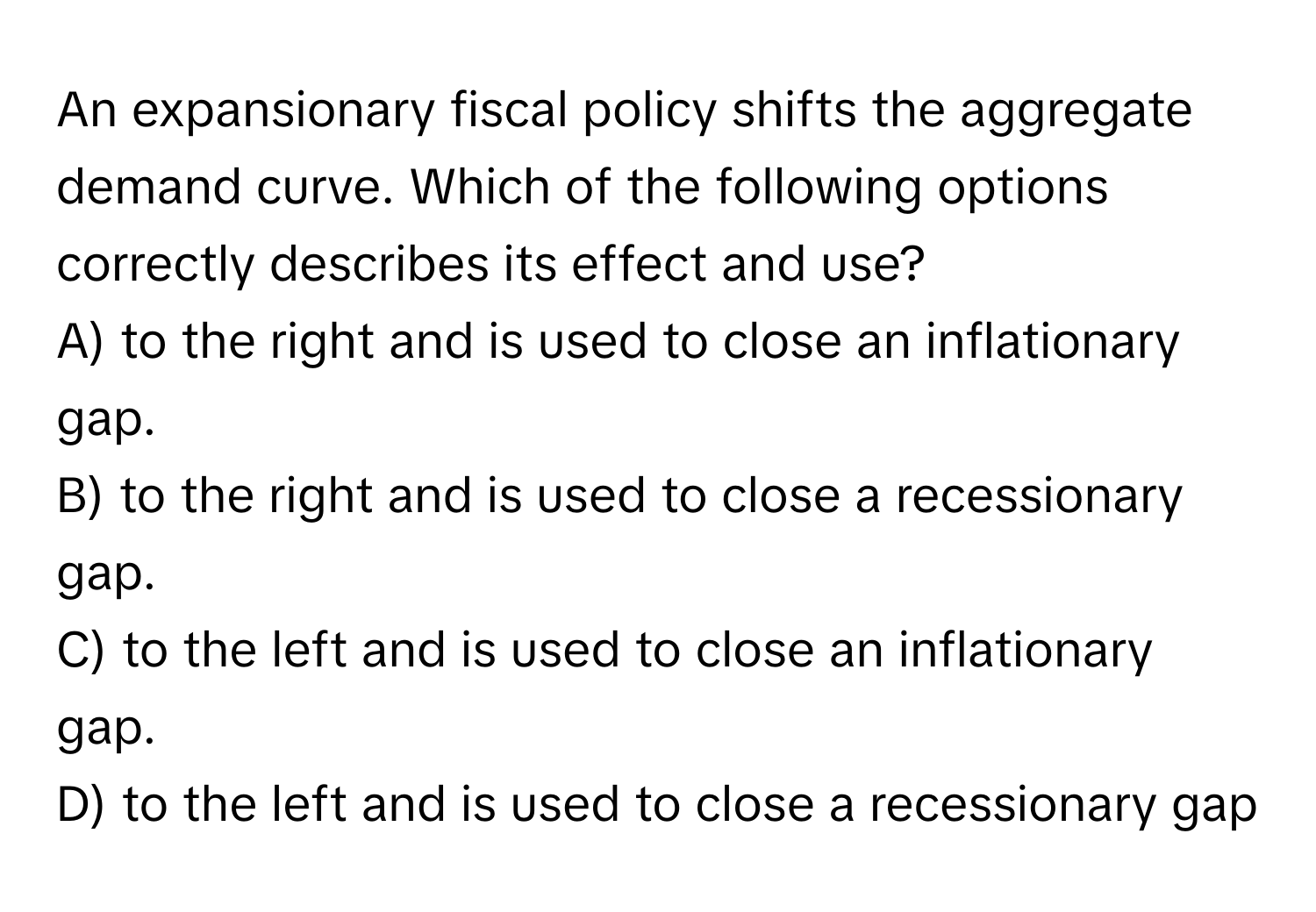 An expansionary fiscal policy shifts the aggregate demand curve.  Which of the following options correctly describes its effect and use?
A) to the right and is used to close an inflationary gap. 
B) to the right and is used to close a recessionary gap. 
C) to the left and is used to close an inflationary gap. 
D) to the left and is used to close a recessionary gap