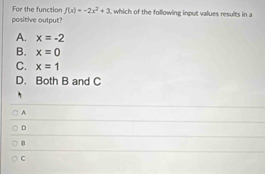 For the function f(x)=-2x^2+3 , which of the following input values results in a
positive output?
A. x=-2
B. x=0
C. x=1
D. Both B and C
A
D
B
C