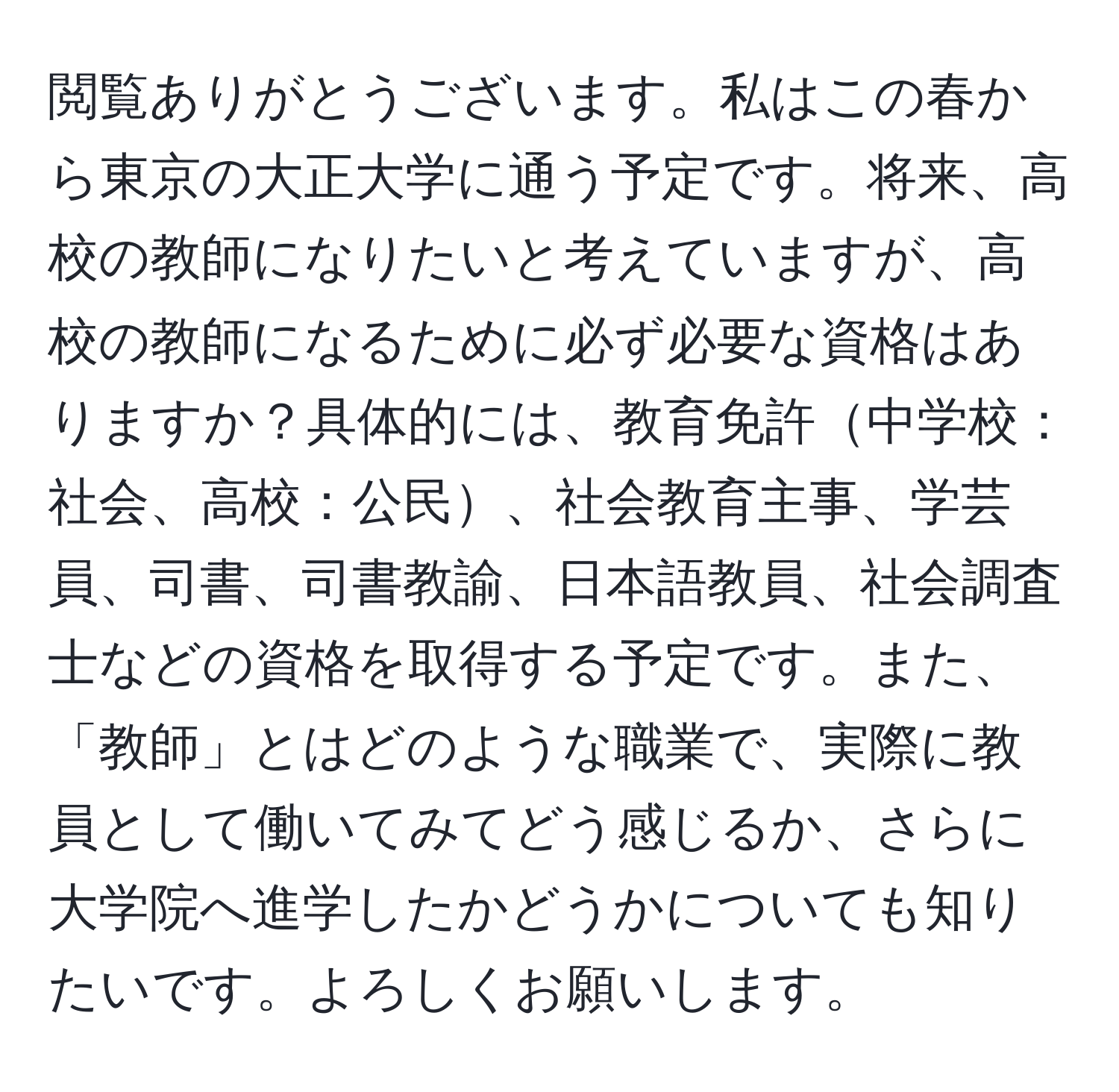 閲覧ありがとうございます。私はこの春から東京の大正大学に通う予定です。将来、高校の教師になりたいと考えていますが、高校の教師になるために必ず必要な資格はありますか？具体的には、教育免許中学校：社会、高校：公民、社会教育主事、学芸員、司書、司書教諭、日本語教員、社会調査士などの資格を取得する予定です。また、「教師」とはどのような職業で、実際に教員として働いてみてどう感じるか、さらに大学院へ進学したかどうかについても知りたいです。よろしくお願いします。