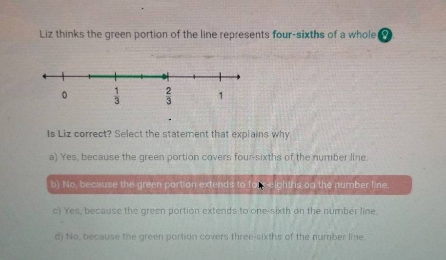 Liz thinks the green portion of the line represents four-sixths of a whole( 0
Is Liz correct? Select the statement that explains why.
a) Yes, because the green portion covers four-sixths of the number line.
b) No, because the green portion extends to forr-eighths on the number line.
c) Yes, because the green portion extends to one-sixth on the number line.
d) No, because the green portion covers three-sixths of the number line.