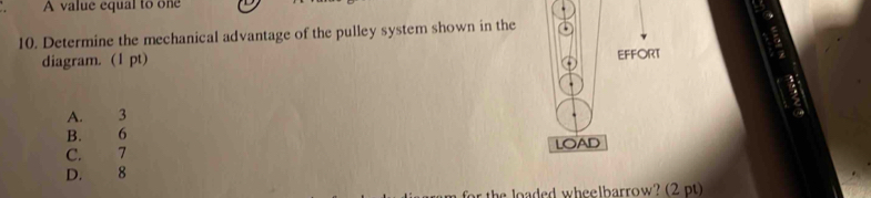 A value equal to one
10. Determine the mechanical advantage of the pulley system shown in the
diagram. (1 pt)
EFFORT
A. 3
B. 6
C. 7 LOAD
D. 8
e oaded wheelbarrow? (2pt )