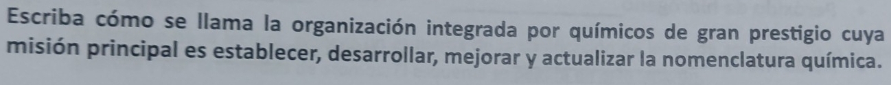 Escriba cómo se llama la organización integrada por químicos de gran prestigio cuya 
misión principal es establecer, desarrollar, mejorar y actualizar la nomenclatura química.