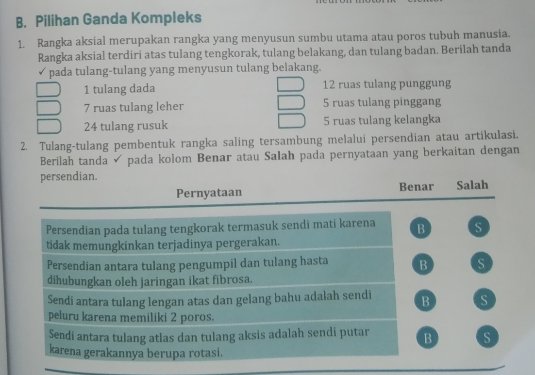 Pilihan Ganda Kompleks
1. Rangka aksial merupakan rangka yang menyusun sumbu utama atau poros tubuh manusia.
Rangka aksial terdiri atas tulang tengkorak, tulang belakang, dan tulang badan. Berilah tanda
√pada tulang-tulang yang menyusun tulang belakang.
1 tulang dada 12 ruas tulang punggung
7 ruas tulang leher 5 ruas tulang pinggang
24 tulang rusuk 5 ruas tulang kelangka
2. Tulang-tulang pembentuk rangka saling tersambung melalui persendian atau artikulasi.
Berilah tanda ✓ pada kolom Benar atau Salah pada pernyataan yang berkaitan dengan
persendian.
Benar Salah
Pernyataan
Persendian pada tulang tengkorak termasuk sendi mati karena B s
tidak memungkinkan terjadinya pergerakan.
B
Persendian antara tulang pengumpil dan tulang hasta S
dihubungkan oleh jaringan ikat fibrosa.
Sendi antara tulang lengan atas dan gelang bahu adalah sendi B s
peluru karena memiliki 2 poros.
Sendi antara tulang atlas dan tulang aksis adalah sendi putar
B S
karena gerakannya berupa rotasi.