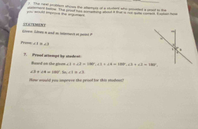 The next problem shows the attempts of a student who provided a proof to the
statement below. The proof has something about it that is not quite correct. Explain how
you would improve the argument.
STATEMENT
Given: Lines π and m intersect at point P 
Prove: ∠ 1≌ ∠ 3
7. Proof attempt by student:
Based on the given ∠ 1+∠ 2=180°,∠ 1+∠ 4=180°,∠ 3+∠ 2=180°,
∠ 3+∠ 4=180°.So,∠ 1≌ ∠ 3.
How would you improve the proof for this student?