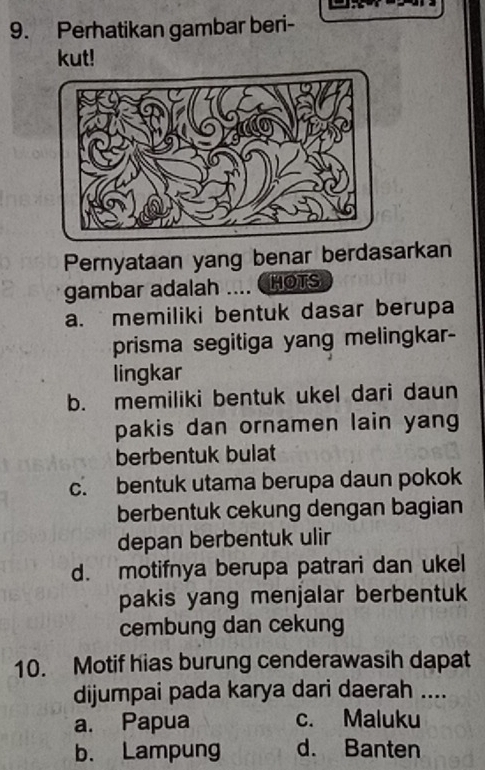 Perhatikan gambar beri-
kut!
Pernyataan yang benar berdasarkan
gambar adalah .... (HOTS
a. memiliki bentuk dasar berupa
prisma segitiga yang melingkar-
lingkar
b. memiliki bentuk ukel dari daun
pakis dan ornamen lain yang
berbentuk bulat
c. bentuk utama berupa daun pokok
berbentuk cekung dengan bagian
depan berbentuk ulir
d. motifnya berupa patrari dan ukel
pakis yang menjalar berbentuk
cembung dan cekung
10. Motif hias burung cenderawasih dapat
dijumpai pada karya dari daerah ....
a. Papua c. Maluku
b. Lampung d. Banten