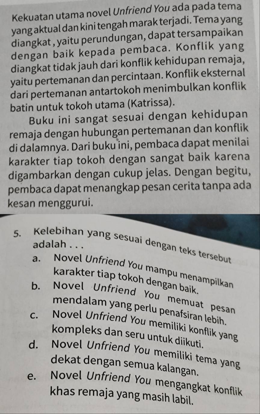 Kekuatan utama novel Unfriend You ada pada tema
yang aktual dan kini tengah marak terjadi. Tema yang
diangkat , yaitu perundungan, dapat tersampaikan
dengan baik kepada pembaca. Konflik yang
diangkat tidak jauh dari konflik kehidupan remaja,
yaitu pertemanan dan percintaan. Konflik eksternal
dari pertemanan antartokoh menimbulkan konflik
batin untuk tokoh utama (Katrissa).
Buku ini sangat sesuai dengan kehidupan
remaja dengan hubungan pertemanan dan konflik
di dalamnya. Dari buku ini, pembaca dapat menilai
karakter tiap tokoh dengan sangat baik karena
digambarkan dengan cukup jelas. Dengan begitu,
pembaca dapat menangkap pesan cerita tanpa ada
kesan menggurui.
5. Kelebihan yang sesuai dengan teks tersebut
adalah . . .
a. Novel Unfriend You mampu menampilkan
karakter tiap tokoh dengan baik.
b. Novel Unfriend You memuat pesan
mendalam yang perlu penafsiran lebih.
c. Novel Unfriend You memiliki konflik yang
kompleks dan seru untuk diikuti.
d. Novel Unfriend You memiliki tema yang
dekat dengan semua kalangan.
e. Novel Unfriend You mengangkat konflik
khas remaja yang masih labil.