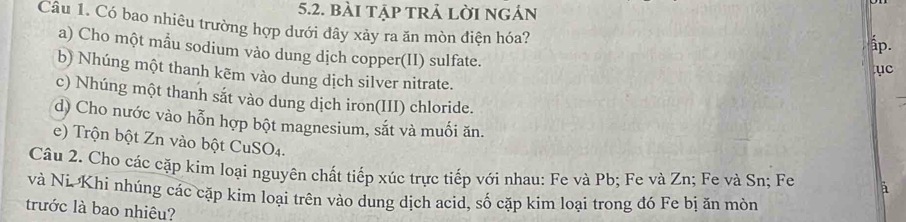 bài tập trả lời ngản 
Câu 1. Có bao nhiêu trường hợp dưới dây xảy ra ăn mòn điện hóa? ục 
ấp. 
a) Cho một mẫu sodium vào dung dịch copper(II) sulfate. 
b) Nhúng một thanh kēm vào dung dịch silver nitrate. 
c) Nhúng một thanh sắt vào dung dịch iron(III) chloride. 
d) Cho nước vào hỗn hợp bột magnesium, sắt và muối ăn. 
e) Trộn bột Zn vào bột CuSO4. 
Câu 2. Cho các cặp kim loại nguyên chất tiếp xúc trực tiếp với nhau: Fe và Pb; Fe và Zn; Fe và Sn; Fe à 
và Ni. Khi nhúng các cặp kim loại trên vào dung dịch acid, số cặp kim loại trong đó Fe bị ăn mòn 
trước là bao nhiệu?