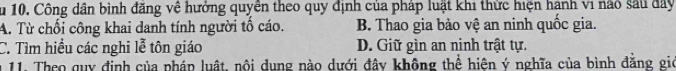 Su 10. Công dân bình đăng về hưởng quyên theo quy định của pháp luật khi thức hiện hạnh vi nào sau đây
A. Từ chối công khai danh tính người tố cáo. B. Thao gia bảo vệ an ninh quốc gia.
C. Tìm hiều các nghi lễ tôn giáo D. Giữ gìn an ninh trật tự.
* 11. Theo quy định của pháp luật, nội dung nào dưới đây không thể hiện ý nghĩa của bình đẳng gio