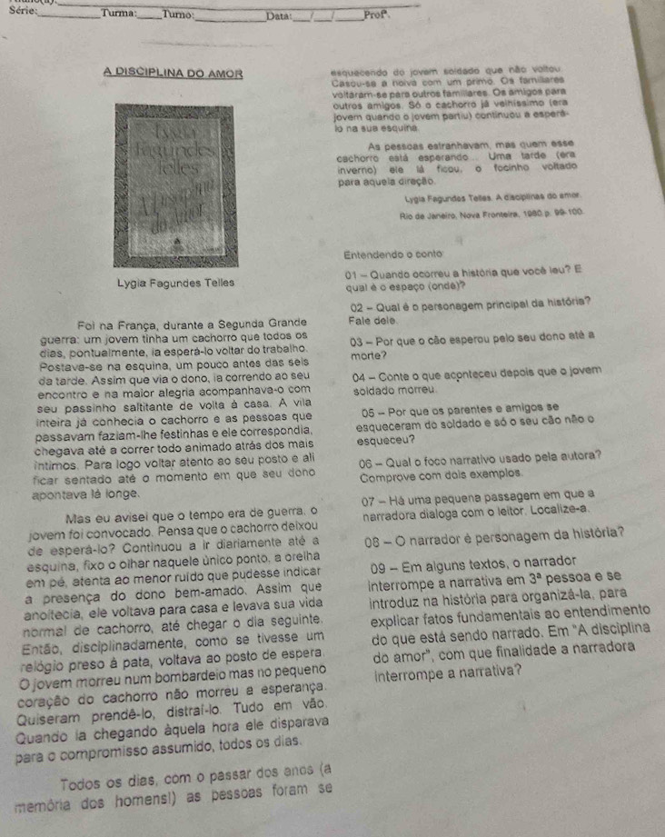 Série:_  Turma Turno _Data: Prof
_
_
__
A DISCIPLINA DO AMOR esquecendo do jovem soldado que não voltou
Casou-sa a noiva com um primo. Os famillares
voltáram-se para outros famillares. Os amigos para
outros amigos. Só o cachorro já velhíssimo (era
jover quando o jovem partiu) continuou a esperá-
io na sua esquina.
As pessoas estranhavam, más quem esse
cachorro está esperando Uma tarde (era
inverno) ele lá ficou, o focinho voltado
para aquela diração.
Lygia Fagundes Telles. A disciplinas do amor
Rio de Janeiro, Nova Fronteira, 1980. p. 99-100.
Entendendo o conto
Lygia Fagundes Telles 01 - Quando ocorreu a história que você leu? E
qual é o espaço (onde)
02 - Qual é o personagem principal da história?
Foi na França, durante a Segunda Grande Fale dele
guerra: um jovem tinha um cachorro que todos os
dias, pontualmente, la esperá-lo voltar do trabalho. 03 - Por que o cão esperou pelo seu dono até a
Postava-se na esquina, um pouco antes das seis morte?
da tarde. Assim que via o dono, ia correndo ao seu
encontro e na maior alegría acompanhavaço com 04 - Conte o que aconteceu depois que o jovem
soidado morreu.
seu passinho saltitante de volta à casa. A vila
inteira já conhecia o cachorro e as pessoas que 05 - Por que os parentes e amigos se
passavam faziam-lhe festinhas e ele correspondia. esqueceram do soldado e só o seu cão não o
chegava até a correr todo animado atrás dos mais esqueceu?
intimos. Para logo voltar atento ao seu posto e ali
ficar sentado até o momento em que seu dono 06 - Qual o foco narrativo usado pela autora?
Comprove com dais exemplos.
apontava lá longe.
Mas eu avisei que o tempo era de guerra, o 07 - Há uma pequena passagem em que a
jovem foi convocado. Pensa que o cachorro deixou narradora dialoga com o leitor. Localize-a.
de esperáçlo? Continuou a ir diariamente até a  08 - O narrador è personagem da história?
esquina, fixo o olhar naquele único ponto, a orelha
em pé, atenta ao menor ruído que pudesse indicar 09 - Em alguns textos, o narrador
a presença do dono bem-amado. Assim que interrompe a narrativa em 3^a pessoa e se
anoltecia, ele voltava para casa e levava sua vida introduz na história para organizá-la, para
normal de cachorro, até chegar o dia seguinte. explicar fatos fundamentais ao entendimento
Então, disciplinadamente, como se tivesse um do que está sendo narrado. Em "A disciplina
prelógio preso à pata, voltava ao posto de espera.
O jovem morreu num bombardeio mas no pequeno do ámor", com que finalidade a narradora
coração do cachorro não morreu a esperança. interrompe a narrativa?
Quiseram prendê-lo, distraí-lo. Tudo em vão.
Quando la chegando áquela hora ele disparava
para o compromisso assumido, todos os dias.
Todos os dias, com o passar dos anos (a
memória dos homens!) as pessoas foram se