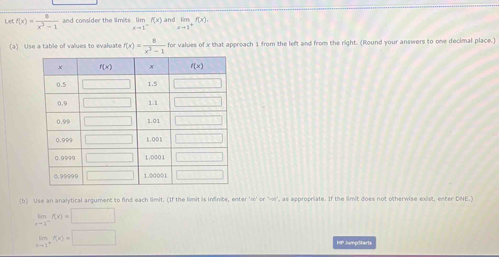 Let f(x)= 8/x^3-1  and consider the limits limlimits _xto 1^-f(x) and limlimits _xto 1^+f(x).
(a) Use a table of values to evaluate f(x)= 8/x^3-1  for values of x that approach 1 from the left and from the right. (Round your answers to one decimal place.)
(b) Use an analytical argument to find each limit. (If the limit is infinite, enter '∞' or '-∞', as appropriate. If the limit does not otherwise exist, enter DNE.)
limlimits _xto 1^-f(x)=□
limlimits _xto 1^+f(x)=□
overline HP JumpStarts