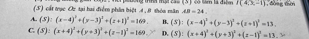 et phường trình mạt cầu (S) có tâm là điểm I(4;3;-1) , đồng thời
(S) cắt trục Oz tại hai điểm phân biệt A , B thỏa mãn AB=24.
A. (S):(x-4)^2+(y-3)^2+(z+1)^2=169. B. (S):(x-4)^2+(y-3)^2+(z+1)^2=13.
C. (S):(x+4)^2+(y+3)^2+(z-1)^2=169. D. (S):(x+4)^2+(y+3)^2+(z-1)^2=13