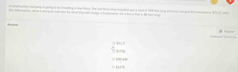 A construction company is going to be installing a new fence. The last fence they installed was a total of 184 feet long and they charged the homeowner $5112, wih
this information, what is the best estimate for what they will charge a homeowner for a fence that is 46 feet long?
Answer Keypad
Xeyboard Shirtcuts
○ $11.5
$1756
$20,448
$1278