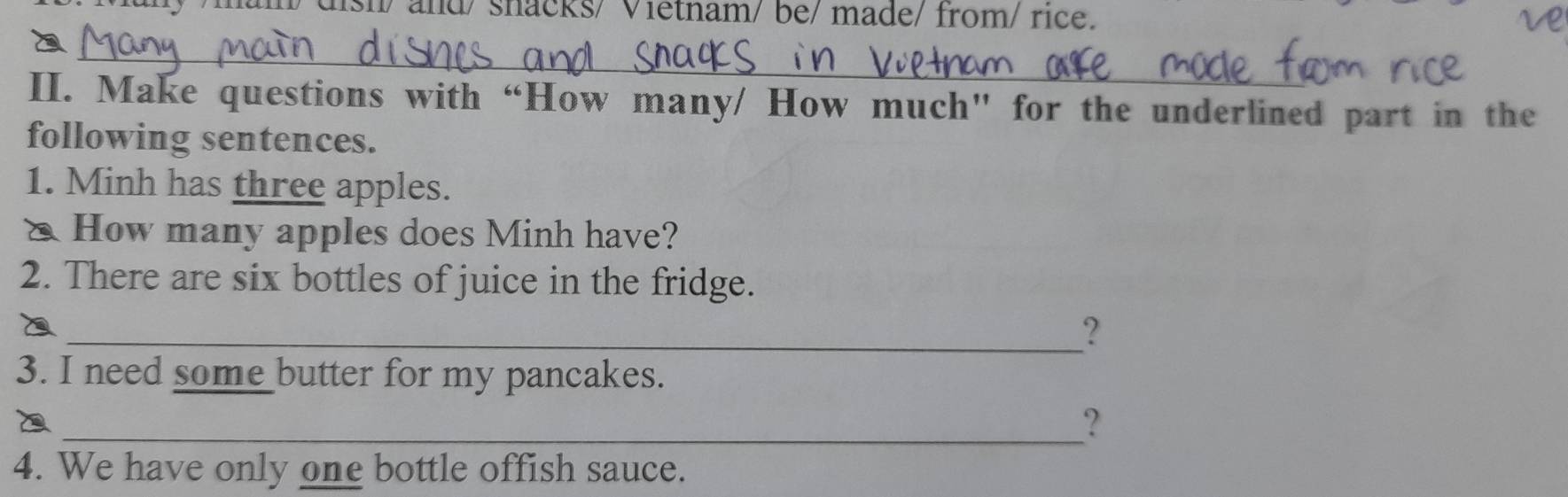 um/ dish/ and/ shacks/ Vietnam/ be/ made/ from/ rice. 
_ 
II. Make questions with “How many/ How much” for the underlined part in the 
following sentences. 
1. Minh has three apples. 
△ How many apples does Minh have? 
2. There are six bottles of juice in the fridge. 
_? 
3. I need some butter for my pancakes. 
_? 
4. We have only one bottle offish sauce.